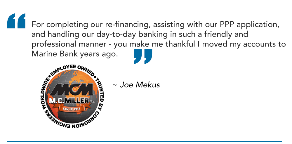 For completing our re-financing, assisting with our PPP application, and handling our day-to-day banking in such a friendly and professional manner - you make me thankful I moved my accounts to Marine Bank years ago.

~ Joe Mekus