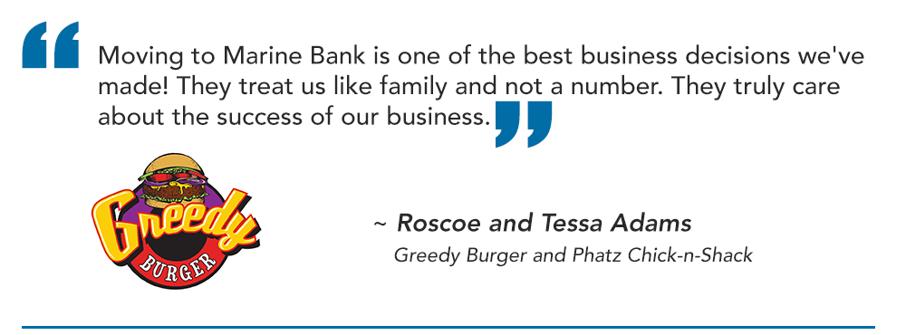 Moving to Marine Bank is one of the best business decisions we've made! They treat us like family and not a number. They truly care about the success of our business.

~ Roscoe and Tessa Adams
   Greedy Burger and Phatz Chick-n-Shack
